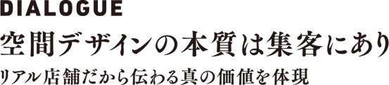DIALOGUE 空間デザインの本質は集客にあり　リアル店舗だから伝わる真の価値を体現