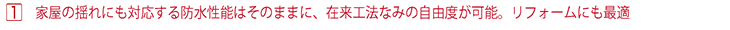 家屋の揺れにも対応する防水性能はそのままに、在来工法なみの自由度が可能。リフォームにも最適