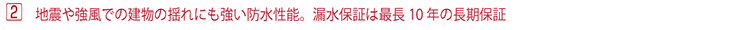地震や強風での建物の揺れにも強い防水性能。漏水保証は最長10 年の長期保証